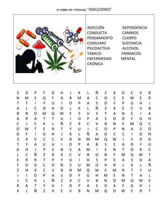 (5°-FORM. CÍV. Y ÉTICA-B1)   “ADICCIONES”



                                                 ADICCIÓN            DEPENDENCIA
                                                 CONDUCTA           CAMBIOS
                                                 PENSAMIENTO        CUERPO
                                                 CONSUMO            SUSTANCIA
                                                 PSICOACTIVA         ALCOHOL
                                                 TABACO             FÁRMACOS
                                                 ENFERMEDAD         MENTAL
                                                 CRÓNICA




S   D   P   F   G     H       J       K          L   Ñ   Z      X   D   C   V      B
N   M   S   Q   F     A       R       M          A   C   O      S   E   W   E      R
T   T   I   Y   U     I       O       P          A   S   D      F   P   G   H      J
A   L   C   O   H     O       L       K          L   Ñ   Z      X   E   C   V      B
B   N   O   M   Q     W       E       S          U   S   T      A   N   C   I      A
A   R   A   T   Y     U       I       O          P   A   S      D   D   F   G      H
C   J   C   K   L     Ñ       Z       X          C   V   B      N   E   M   Q      C
O   W   T   E   R     T       Y       U          I   C   O      P   N   A   S      O
D   F   I   G   H     J       K       L          Ñ   A   D      C   C   I   O      N
Z   X   V   C   C     V       B       N          M   M   Q      W   I   E   R      D
T   Y   A   U   U     I       O       P          A   B   S      E   A   D   F      U
G   H   J   P   E     N       S       A          M   I   E      N   T   O   K      C
L   C   Ñ   Z   R     X       C       V          B   O   N      F   M   Q   W      T
E   R   R   T   P     Y       U       I          O   S   P      E   A   S   D      A
F   O   G   C   O     N       S       U          M   O   H      R   J   K   L      Ñ
Z   N   X   C   V     B       N       M          Q   W   E      M   R   T   Y      U
I   I   O   P   A     S       D       F          G   H   M      E   N   T   A      L
J   C   K   L   Ñ     Z       X       C          V   B   N      D   M   Q   W      E
R   A   T   Y   U     I       O       P          A   S   D      A   F   G   H      J
K   L   Ñ   Z   X     C       V       B          N   M   Q      D   W   E   R      T
 
