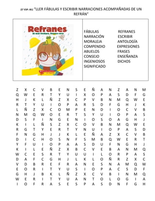 (5°-ESP.-B1)   “LLER FÁBULAS Y ESCRIBIR NARRACIONES ACOMPAÑADAS DE UN
                                         REFRÁN”



                                            FÁBULAS            REFRANES
                                            NARRACIÓN         ESCRIBIR
                                            MORALEJA          ANTOLOGÍA
                                            COMPENDIO         EXPRESIONES
                                            ABUELOS           FRASES
                                            CONSEJO           ENSEÑANZA
                                            INGENIOSOS        DICHOS
                                            SIGNIFICADO




Z      X       C      V   B    E   N   S   E   Ñ    A     N   Z   A   N     M
Q      W       E      R   T    Y   U   I   X   O    P     A   S   D   F     G
H      J       K      L   Ñ    Z   X   C   P   V    B     N   M   Q   W     E
R      T       Y      U   I    O   P   A   R   S    D     F   G   H   J     K
L      Ñ       Z      X   C    O   M   P   E   N    D     I   O   C   V     B
N      M       Q      W   O    E   R   T   S   Y    U     I   O   P   A     S
D      S       F      I   N    G   E   N   I   O    S     O   A   G   H     J
K      I       L      Ñ   S    Z   X   C   O   V    B     N   M   Q   W     E
R      G       T      Y   E    R   T   Y   N   U    I     O   P   A   S     D
F      N       G      H   J    J   K   L   E   Ñ    A     Z   X   C   V     B
D      I       C      H   O    S   N   F   S   M    B     Q   W   E   R     T
Y      F       U      I   O    P   A   A   S   D    U     F   N   G   H     J
K      I       L      E   Ñ    Z   X   B   C   V    E     B   A   N   M     Q
W      C       E      S   R    T   Y   U   U   I    L     O   R   P   A     S
D      A       F      C   G    H   J   L   K   L    O     Ñ   R   Z   X     C
V      D       B      R   E    F   R   A   N   E    S     N   A   M   Q     W
E      O       R      I   T    Y   U   S   I   O    P     A   C   S   D     F
G      H       J      B   K    L   Ñ   Z   X   C    V     B   I   N   M     Q
W      E       R      I   T    Y   U   A   N   T    O     L   O   G   I     A
I      O       F      R   A    S   E   S   P   A    S     D   N   F   G     H
 