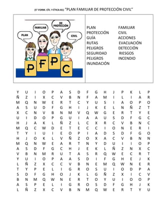 (5°-FORM. CÍV. Y ÉTICA-B1)   “PLAN FAMILIAR DE PROTECCIÓN CIVIL”



                                                PLAN             FAMILIAR
                                                PROTECCIÓN       CIVIL
                                                GUÍA             ACCIONES
                                                RUTAS            EVACUACIÓN
                                                PELIGROS         DETECCIÓN
                                                SEGURIDAD         RIESGOS
                                                PELIGROS         INCENDIO
                                                INUNDACIÓN




Y   U   I     O       P       A       S    D   F    G   H    J    P   K    L   P
Ñ   Z   I     X       C       V       B    N   F    A   M    I    L   I    A   R
M   Q   N     W       E       R       T    C   Y    U   S    I    A   O    P   O
A   S   U     D       F       G       H    I   J    K   E    L    N   Ñ    Z   T
X   C   N     V       B       N       M    V   Q    W   G    E    R   T    Y   E
U   I   D     O       P       G       U    I   A    A   U    S    D   F    G   C
H   J   A     K       L       Ñ       Z    L   C    X   R    C    V   B    N   C
M   Q   C     W       D       E       T    E   C    C   I    O    N   E    R   I
T   Y   I     U       I       E       O    P   I    A   D    S    D   F    G   O
H   J   O     K       L       V       Ñ    Z   O    X   A    C    V   B    N   N
M   Q   N     W       E       A       R    T   N    Y   D    U    I   I    O   P
A   S   D     F       G       C       H    J   E    K   L    Ñ    Z   N    X   C
V   B   N     M       R       U       T    A   S    R   Q    W    E   C    R   T
Y   U   I     O       P       A       A    S   D    I   F    G    H   E    J   K
L   Ñ   Z     X       C       C       V    B   N    E   M    Q    W   N    E   R
T   Y   P     E       L       I       G    R   O    S   U    I    O   D    P   A
S   D   F     G       H       O       J    K   L    G   Ñ    Z    X   I    C   V
B   N   M     Q       W       N       E    R   T    O   Y    U    I   O    O   P
A   S   P     E       L       I       G    R   O    S   D    F    G   H    J   K
L   Ñ   Z     X       C       V       B    N   M    Q   W    E    R   T    Y   U
 