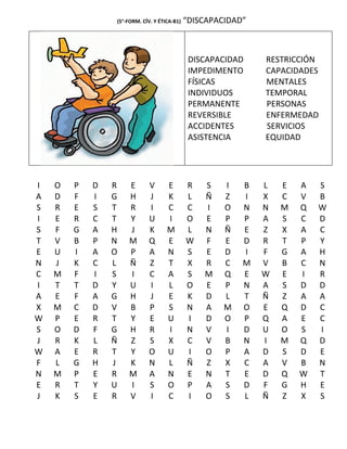 (5°-FORM. CÍV. Y ÉTICA-B1)   “DISCAPACIDAD”



                                              DISCAPACIDAD    RESTRICCIÓN
                                              IMPEDIMENTO     CAPACIDADES
                                              FÍSICAS         MENTALES
                                              INDIVIDUOS      TEMPORAL
                                              PERMANENTE      PERSONAS
                                              REVERSIBLE      ENFERMEDAD
                                              ACCIDENTES      SERVICIOS
                                              ASISTENCIA      EQUIDAD




I   O   P   D   R   E        V      E        R   S    I   B   L   E   A   S
A   D   F   I   G   H        J      K        L   Ñ    Z   I   X   C   V   B
S   R   E   S   T   R        I      C        C   I    O   N   N   M   Q   W
I   E   R   C   T   Y        U      I        O   E    P   P   A   S   C   D
S   F   G   A   H   J        K      M        L   N    Ñ   E   Z   X   A   C
T   V   B   P   N   M        Q      E        W   F    E   D   R   T   P   Y
E   U   I   A   O   P        A      N        S   E    D   I   F   G   A   H
N   J   K   C   L   Ñ        Z      T        X   R    C   M   V   B   C   N
C   M   F   I   S   I        C      A        S   M    Q   E   W   E   I   R
I   T   T   D   Y   U        I      L        O   E    P   N   A   S   D   D
A   E   F   A   G   H        J      E        K   D    L   T   Ñ   Z   A   A
X   M   C   D   V   B        P      S        N   A    M   O   E   Q   D   C
W   P   E   R   T   Y        E      U        I   D    O   P   Q   A   E   C
S   O   D   F   G   H        R      I        N   V    I   D   U   O   S   I
J   R   K   L   Ñ   Z        S      X        C   V    B   N   I   M   Q   D
W   A   E   R   T   Y        O      U        I   O    P   A   D   S   D   E
F   L   G   H   J   K        N      L        Ñ   Z    X   C   A   V   B   N
N   M   P   E   R   M        A      N        E   N    T   E   D   Q   W   T
E   R   T   Y   U   I        S      O        P   A    S   D   F   G   H   E
J   K   S   E   R   V        I      C        I   O    S   L   Ñ   Z   X   S
 