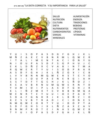 (5°-C. NAT.-B1)   “LA DIETA CORRECTA Y SU IMPORTANCIA PARA LA SALUD”



                                            SALUD         ALIMENTACIÓN
                                            NUTRICIÓN     ENERGÍA
                                            CULTURA       TRADICIONES
                                            DIETA         BEBIDAS
                                            NUTRIMENTOS   PROTEÍNAS
                                            CARBOHIDRATOS LÍPIDOS
                                            GRASAS        VITAMINAS
                                            MINERALES




Y    U       I        S    O   P   A   S   D    G   F   G   H   J    K     L
M    Ñ       Z        A    X   C   V   B   N    R   M   L   Q   W    E     R
I    T       A        L    I   M   E   N   T    A   C   I   O   N    Y     U
N    I       O        U    P   A   S   D   F    S   G   P   H   U    J     C
E    K       L        D    Ñ   Z   X   C   V    A   B   I   N   T    M     A
R    Q       W        E    R   T   Y   U   I    S   O   D   P   R    A     R
A    S       D        F    G   H   J   K   L    Ñ   Z   O   X   I    C     B
L    V       V        B    N   N   M   Q   W    E   R   S   T   C    Y     O
E    U       I        I    O   U   P   A   E    N   E   R   G   I    A     H
S    S       T        D    F   T   G   C   H    J   K   L   Ñ   O    Z     I
X    C       A        V    B   R   N   U   M    Q   W   E   R   N    T     D
Y    U       M        I    O   I   P   L   A    S   D   F   G   H    J     R
K    L       I        Ñ    Z   M   X   T   C    V   B   B   N   M    Q     A
W    E       N        R    T   E   Y   U   U    I   O   E   P   A    D     T
S    D       A        F    G   N   H   R   J    K   L   B   Ñ   Z    I     O
X    C       S        V    B   T   R   A   D    I   C   I   O   N    E     S
N    M       Q        W    E   O   R   T   Y    U   I   D   O   P    T     A
S    D       F        G    H   S   J   K   L    Ñ   Z   A   X   C    A     V
B    N       M        P    R   O   T   E   I    N   A   S   Q   W    E     R
T    Y       U        I    O   P   A   S   D    F   G   H   J   K    L     Ñ
 