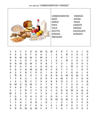 (5°-C. NAT.-B1)   “CARBOHIDRATOS Y GRASAS”



                                           CARBOHIDRATOS          ENERGÍA
                                           MAÍZ                  AVENA
                                           ARROZ                 TRIGO
                                           PAPA                  CAMOTE
                                           YUCA                  GRASAS
                                           ACEITES               CACAHUATE
                                           GIRASOL               AJONJOLÍ
                                           OBESIDAD




Z   X   C   V   B       N         M   Q   W    E   R   T     Y     U   I     O
P   A   S   D   F       G         H   C   J    K   L   Ñ     Z     X   C     V
B   N   M   Q   W       E         M   A   I    Z   R   T     Y     U   I     O
P   A   S   D   F       G         H   R   J    K   L   Ñ     Z     X   C     V
B   N   M   Q   W       E         R   B   T    Y   U   I     O     P   A     S
D   P   A   P   A       F         G   O   H    J   K   L     Ñ     Z   X     C
V   B   V   N   M       Q         W   H   E    R   T   Y     U     I   O     P
A   S   E   N   E       R         G   I   A    D   C   F     G     H   J     K
L   Ñ   N   Z   X       C         V   D   B    N   A   M     Q     W   E     R
T   Y   A   U   I       A         O   R   P    A   M   S     D     F   G     H
J   K   L   Ñ   Z       C         X   A   R    R   O   Z     C     C   V     B
N   M   O   Q   W       E         E   T   R    T   T   Y     U     A   I     O
P   A   B   T   R       I         G   O   S    D   E   F     G     C   H     J
K   L   E   Ñ   Z       T         X   S   C    V   B   N     M     A   Q     G
W   E   S   R   T       E         Y   U   I    O   P   A     S     H   D     R
F   G   I   R   A       S         O   L   G    H   J   K     Y     U   C     A
L   Ñ   D   Z   X       C         V   B   N    M   Q   W     E     A   R     S
T   Y   A   J   O       N         J   O   L    I   U   I     O     T   P     A
A   S   D   D   F       G         H   J   K    L   Ñ   Z     X     E   C     S
V   B   N   M   Q       W         E   R   T    Y   U   I     O     P   A     S
 