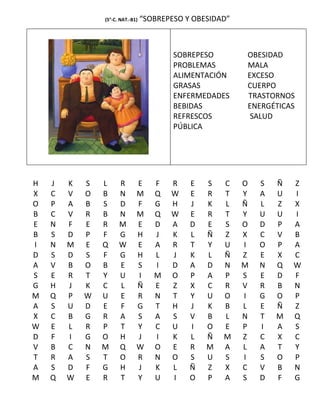 (5°-C. NAT.-B1)   “SOBREPESO Y OBESIDAD”



                                          SOBREPESO        OBESIDAD
                                          PROBLEMAS        MALA
                                          ALIMENTACIÓN     EXCESO
                                          GRASAS           CUERPO
                                          ENFERMEDADES     TRASTORNOS
                                          BEBIDAS          ENERGÉTICAS
                                          REFRESCOS         SALUD
                                          PÚBLICA




H   J   K   S   L     R       E      F   R    E   S   C    O   S   Ñ   Z
X   C   V   O   B     N       M      Q   W    E   R   T    Y   A   U   I
O   P   A   B   S     D       F      G   H    J   K   L    Ñ   L   Z   X
B   C   V   R   B     N       M      Q   W    E   R   T    Y   U   U   I
E   N   F   E   R     M       E      D   A    D   E   S    O   D   P   A
B   S   D   P   F     G       H      J   K    L   Ñ   Z    X   C   V   B
I   N   M   E   Q     W       E      A   R    T   Y   U    I   O   P   A
D   S   D   S   F     G       H      L   J    K   L   Ñ    Z   E   X   C
A   V   B   O   B     E       S      I   D    A   D   N    M   N   Q   W
S   E   R   T   Y     U       I      M   O    P   A   P    S   E   D   F
G   H   J   K   C     L       Ñ      E   Z    X   C   R    V   R   B   N
M   Q   P   W   U     E       R      N   T    Y   U   O    I   G   O   P
A   S   U   D   E     F       G      T   H    J   K   B    L   E   Ñ   Z
X   C   B   G   R     A       S      A   S    V   B   L    N   T   M   Q
W   E   L   R   P     T       Y      C   U    I   O   E    P   I   A   S
D   F   I   G   O     H       J      I   K    L   Ñ   M    Z   C   X   C
V   B   C   N   M     Q       W      O   E    R   M   A    L   A   T   Y
T   R   A   S   T     O       R      N   O    S   U   S    I   S   O   P
A   S   D   F   G     H       J      K   L    Ñ   Z   X    C   V   B   N
M   Q   W   E   R     T       Y      U   I    O   P   A    S   D   F   G
 