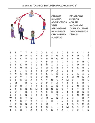 (6°-C. NAT.-B1)   “CAMBIOS EN EL DESARROLLO HUMANO 2”



                                            CAMBIOS      DESARROLLO
                                            HUMANO       INFANCIA
                                            ADOLESCENCIA ADULTEZ
                                            VEJEZ         NACIMIENTO
                                            APRENDEMOS    DESARROLLAMOS
                                            HABILIDADES   CONOCIMIENTOS
                                            CRECIMIENTO   CÉLULAS
                                            PUBERTAD




E   R   T       Y      A        D   O   L   E   S   C   E    N   C   I   A
U   I   O       P      D        A   S   D   F   G   H   J    K   O   L   Ñ
Z   X   C       V      U        B   H   N   M   Q   W   E    R   M   T   Y
U   A   I       P      L        O   A   P   A   S   D   F    G   P   H   C
J   P   K       U      T        L   B   Ñ   Z   X   C   C    V   O   B   E
N   R   M       B      E        Q   I   W   E   R   T   R    Y   R   U   L
V   E   J       E      Z        I   L   O   P   A   D   E    S   T   D   U
F   N   G       R      H        J   I   K   L   Ñ   E   C    Z   A   X   L
C   D   V       T      N        B   D   N   I   M   S   I    Q   M   W   A
E   E   R       A      A        T   A   Y   N   C   A   M    B   I   O   S
U   M   I       D      C        O   D   P   F   A   R   I    S   E   D   F
G   O   H       J      I        K   E   L   A   Ñ   R   E    Z   N   X   C
V   S   B       N      M        M   S   Q   N   W   O   N    E   T   R   T
Y   U   I       O      I        P   A   S   C   D   L   T    F   O   G   H
J   K   L       Ñ      E        Z   X   C   I   V   L   O    B   N   M   Q
W   E   R       T      N        H   U   M   A   N   O   Y    U   I   O   P
A   S   D       F      T        G   H   J   K   L   Ñ   Z    X   C   V   B
N   C   O       N      O        C   I   M   I   E   N   T    O   S   M   Q
W   D   E       S      A        R   R   O   L   L   A   M    O   S   E   R
T   Y   U       I      O        P   A   S   D   F   G   H    J   K   L   Ñ
 