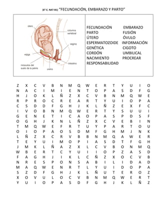 (6°-C. NAT-B1)   “FECUNDACIÓN, EMBARAZO Y PARTO”



                                         FECUNDACIÓN     EMBARAZO
                                         PARTO           FUSIÓN
                                         ÚTERO           ÓVULO
                                         ESPERMATOZOIDE INFORMACIÓN
                                         GENÉTICA        CIGOTO
                                         CORDÓN          UMBILICAL
                                         NACIMIENTO      PROCREAR
                                         RESPONSABILIDAD




Z   X   C   V      B         N   M   Q   W   E   R    T   Y    U   I   O
N   A   C   I      M         I   E   N   T   O   P    A   S    D   F   G
H   J   O   K      L         Ñ   Z   X   C   V   B    N   M    Q   W   E
R   P   R   O      C         R   E   A   R   T   Y    U   I    O   P   A
C   S   D   D      F         G   H   J   K   L   Ñ    Z   E    X   F   C
I   V   O   B      N         M   Q   W   E   R   T    Y   S    U   U   I
G   E   N   E      T         I   C   A   O   P   A    S   P    D   S   F
O   G   H   J      K         N   L   Ñ   Z   X   C    V   E    B   I   N
T   M   Q   W      E         F   R   T   U   Y   P    A   R    T   O   U
O   I   O   P      A         O   S   D   M   F   G    H   M    J   N   K
L   Ñ   Z   X      C         R   V   B   B   N   M    Q   A    W   E   R
T   E   Y   U      I         M   O   P   I   A   S    D   T    F   G   H
J   M   K   L      Ñ         A   Z   X   L   C   V    B   O    N   M   Q
W   B   E   R      T         C   Y   U   I   I   O    P   Z    A   S   D
F   A   G   H      J         I   K   L   C   Ñ   Z    X   O    C   V   B
N   R   E   S      P         O   N   S   A   B   I    L   I    D   A   D
M   A   Q   W      E         N   R   T   L   Y   U    I   D    O   P   A
S   Z   D   F      G         H   J   K   L   Ñ   U    T   E    R   O   Z
X   O   V   U      L         O   C   V   B   N   M    Q   W    E   R   T
Y   U   I   O      P         A   S   D   F   G   H    J   K    L   Ñ   Z
 