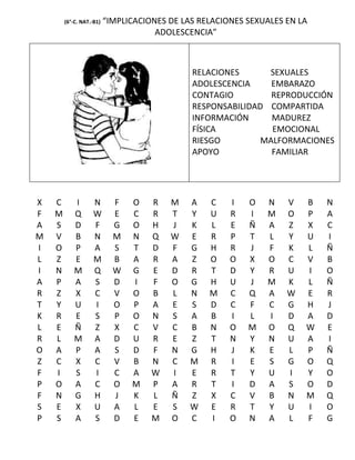 (6°-C. NAT.-B1)   “IMPLICACIONES DE LAS RELACIONES SEXUALES EN LA
                                      ADOLESCENCIA”



                                              RELACIONES      SEXUALES
                                              ADOLESCENCIA     EMBARAZO
                                              CONTAGIO         REPRODUCCIÓN
                                              RESPONSABILIDAD COMPARTIDA
                                              INFORMACIÓN      MADUREZ
                                              FÍSICA           EMOCIONAL
                                              RIESGO         MALFORMACIONES
                                              APOYO            FAMILIAR




X   C       I       N       F   O    R   M    A   C    I   O   N    V   B   N
F   M       Q       W       E   C    R   T    Y   U    R   I   M    O   P   A
A   S       D       F       G   O    H   J    K   L    E   Ñ   A    Z   X   C
M   V       B       N       M   N    Q   W    E   R    P   T   L    Y   U   I
I   O       P       A       S   T    D   F    G   H    R   J   F    K   L   Ñ
L   Z       E       M       B   A    R   A    Z   O    O   X   O    C   V   B
I   N       M       Q       W   G    E   D    R   T    D   Y   R    U   I   O
A   P       A       S       D   I    F   O    G   H    U   J   M    K   L   Ñ
R   Z       X       C       V   O    B   L    N   M    C   Q   A    W   E   R
T   Y       U       I       O   P    A   E    S   D    C   F   C    G   H   J
K   R       E       S       P   O    N   S    A   B    I   L   I    D   A   D
L   E       Ñ       Z       X   C    V   C    B   N    O   M   O    Q   W   E
R   L       M       A       D   U    R   E    Z   T    N   Y   N    U   A   I
O   A       P       A       S   D    F   N    G   H    J   K   E    L   P   Ñ
Z   C       X       C       V   B    N   C    M   R    I   E   S    G   O   Q
F   I       S       I       C   A    W   I    E   R    T   Y   U    I   Y   O
P   O       A       C       O   M    P   A    R   T    I   D   A    S   O   D
F   N       G       H       J   K    L   Ñ    Z   X    C   V   B    N   M   Q
S   E       X       U       A   L    E   S    W   E    R   T   Y    U   I   O
P   S       A       S       D   E    M   O    C   I    O   N   A    L   F   G
 