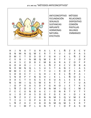 (6°-C. NAT.-B1)   “MÉTODOS ANTICONCEPTIVOS”



                                           ANTICONCEPTIVO MÉTODO
                                           FECUNDACIÓN    RELACIONES
                                           SEXUALES       DISPOSITIVO
                                           SUSTANCIAS     CONDÓN
                                           IMPLANTE       PASTILLAS
                                           HORMONAS       BILLINGS
                                           NATURAL        EMBARAZO
                                           EFECTIVOS




H   J   N   A      T      U        R   A   L   K   L   Ñ      Z   X   C   V
B   N   M   N      Q      W        E   R   T   Y   U   I      O   P   A   S
D   M   E   T      O      D        O   F   G   H   J   K      L   Ñ   Z   X
C   V   B   I      N      M        Q   W   E   R   T   Y      U   I   O   P
A   H   S   C      D      B        E   M   B   A   R   A      Z   O   F   P
G   O   H   O      J      I        K   L   Ñ   Z   X   C      V   D   B   A
N   R   M   N      Q      L        S   U   S   T   A   N      C   I   A   S
W   M   E   C      R      L        T   Y   U   I   R   O      P   S   A   T
S   O   D   E      F      I        G   H   J   K   E   L      Ñ   P   A   I
S   N   D   P      F      N        G   H   J   K   L   L      Ñ   O   Z   L
X   A   C   T      V      G        S   E   X   U   A   L      E   S   B   L
N   S   M   I      Q      S        W   E   R   T   C   Y      F   I   U   A
I   O   P   V      A      S        D   F   G   H   O   J      E   T   K   S
L   Ñ   Z   O      X      C        V   B   N   M   I   Q      C   I   W   E
F   E   C   U      N      D        A   C   I   O   N   R      T   V   T   Y
U   I   O   P      A      S        D   O   F   G   E   H      I   O   J   K
L   Ñ   Z   X      C      V        B   N   N   M   S   Q      V   W   E   R
T   Y   U   I      O      P        A   D   S   D   F   G      O   H   J   K
L   Ñ   Z   X      C      V        B   O   N   M   Q   W      S   E   R   T
Y   U   I   M      P      L        A   N   T   E   I   O      P   A   S   D
 