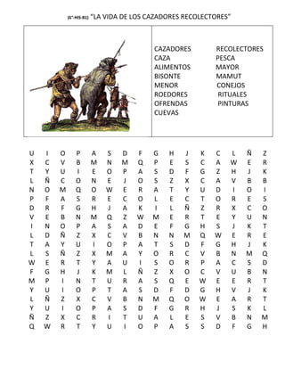 (6°-HIS-B1)   “LA VIDA DE LOS CAZADORES RECOLECTORES”



                                           CAZADORES        RECOLECTORES
                                           CAZA             PESCA
                                           ALIMENTOS        MAYOR
                                           BISONTE          MAMUT
                                           MENOR            CONEJOS
                                           ROEDORES          RITUALES
                                           OFRENDAS          PINTURAS
                                           CUEVAS




U   I   O       P         A   S   D   F    G   H   J    K   C   L   Ñ   Z
X   C   V       B         M   N   M   Q    P   E   S    C   A   W   E   R
T   Y   U       I         E   O   P   A    S   D   F    G   Z   H   J   K
L   Ñ   C       O         N   E   J   O    S   Z   X    C   A   V   B   B
N   O   M       Q         O   W   E   R    A   T   Y    U   D   I   O   I
P   F   A       S         R   E   C   O    L   E   C    T   O   R   E   S
D   R   F       G         H   J   A   K    I   L   Ñ    Z   R   X   C   O
V   E   B       N         M   Q   Z   W    M   E   R    T   E   Y   U   N
I   N   O       P         A   S   A   D    E   F   G    H   S   J   K   T
L   D   Ñ       Z         X   C   V   B    N   N   M    Q   W   E   R   E
T   A   Y       U         I   O   P   A    T   S   D    F   G   H   J   K
L   S   Ñ       Z         X   M   A   Y    O   R   C    V   B   N   M   Q
W   E   R       T         Y   A   U   I    S   O   R    P   A   C   S   D
F   G   H       J         K   M   L   Ñ    Z   X   O    C   V   U   B   N
M   P   I       N         T   U   R   A    S   Q   E    W   E   E   R   T
Y   U   I       O         P   T   A   S    D   F   D    G   H   V   J   K
L   Ñ   Z       X         C   V   B   N    M   Q   O    W   E   A   R   T
Y   U   I       O         P   A   S   D    F   G   R    H   J   S   K   L
Ñ   Z   X       C         R   I   T   U    A   L   E    S   V   B   N   M
Q   W   R       T         Y   U   I   O    P   A   S    S   D   F   G   H
 