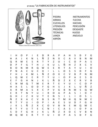 (6°-HIS-B1)   “LA FABRICACIÓN DE INSTRUMENTOS”



                                        PIEDRA           INSTRUMENTOS
                                        ARMAS            FLECHA
                                        CUCHILLOS        HACHAS
                                        UTENSILIOS       PERCUSIÓN
                                        PRESIÓN          DESGASTE
                                        TÉCNICAS         HUESO
                                        LANZA            ANZUELO
                                        ARPÓN




I   H   O   P     I        E   D   R    A   P   A    H   S   D   F      G
H   A   J   K     N        L   Ñ   Z    N   X   C    A   V   B   N      M
Q   R   W   E     S        R   T   Y    Z   U   I    C   O   P   A      S
D   P   F   G     T        H   J   K    U   L   Ñ    H   Z   X   C      V
B   O   N   M     R        Q   W   E    E   R   T    A   Y   U   I      O
P   N   A   C     U        C   H   I    L   L   O    S   S   D   F      G
F   H   J   K     M        L   Ñ   Z    O   X   C    V   B   P   N      M
L   Q   W   E     E        R   T   Y    U   I   O    P   A   E   S      D
E   F   G   H     N        J   K   L    Ñ   D   Z    X   C   R   V      B
C   N   M   Q     T        W   E   R    T   E   Y    U   I   C   O      P
H   A   S   L     O        D   F   G    H   S   J    K   L   U   Ñ      Z
A   R   M   A     S        X   C   P    V   G   B    N   M   S   Q      W
E   R   T   N     Y        U   I   R    O   A   P    A   S   I   D      F
G   H   J   Z     K        U   T   E    N   S   I    L   I   O   S      L
Ñ   Z   X   A     C        V   B   S    N   T   M    H   Q   N   W      E
R   T   Y   U     I        O   P   I    A   E   S    U   D   F   G      H
J   K   L   Ñ     Z        X   C   O    V   B   N    E   M   Q   W      E
R   T   Y   U     T        E   C   N    I   C   A    S   I   O   P      A
S   D   F   G     H        J   K   L    Ñ   Z   X    O   C   V   B      N
M   Q   W   E     R        T   Y   U    I   O   P    A   S   D   F      G
 