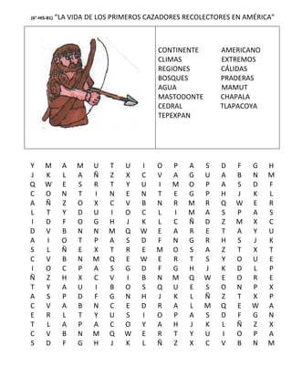(6°-HIS-B1)   “LA VIDA DE LOS PRIMEROS CAZADORES RECOLECTORES EN AMÉRICA”



                                         CONTINENTE       AMERICANO
                                         CLIMAS           EXTREMOS
                                         REGIONES         CÁLIDAS
                                         BOSQUES          PRADERAS
                                         AGUA             MAMUT
                                         MASTODONTE       CHAPALA
                                         CEDRAL           TLAPACOYA
                                         TEPEXPAN




Y      M       A    M   U   T   U    I   O   P   A    S   D   F   G    H
J      K       L    A   Ñ   Z   X    C   V   A   G    U   A   B   N    M
Q      W       E    S   R   T   Y    U   I   M   O    P   A   S   D    F
C      O       N    T   I   N   E    N   T   E   G    P   H   J   K    L
A      Ñ       Z    O   X   C   V    B   N   R   M    R   Q   W   E    R
L      T       Y    D   U   I   O    C   L   I   M    A   S   P   A    S
I      D       F    O   G   H   J    K   L   C   Ñ    D   Z   M   X    C
D      V       B    N   N   M   Q    W   E   A   R    E   T   A   Y    U
A      I       O    T   P   A   S    D   F   N   G    R   H   S   J    K
S      L       Ñ    E   X   T   R    E   M   O   S    A   Z   T   X    T
C      V       B    N   M   Q   E    W   E   R   T    S   Y   O   U    E
I      O       C    P   A   S   G    D   F   G   H    J   K   D   L    P
Ñ      Z       H    X   C   V   I    B   N   M   Q    W   E   O   R    E
T      Y       A    U   I   B   O    S   Q   U   E    S   O   N   P    X
A      S       P    D   F   G   N    H   J   K   L    Ñ   Z   T   X    P
C      V       A    B   N   C   E    D   R   A   L    M   Q   E   W    A
E      R       L    T   Y   U   S    I   O   P   A    S   D   F   G    N
T      L       A    P   A   C   O    Y   A   H   J    K   L   Ñ   Z    X
C      V       B    N   M   Q   W    E   R   T   Y    U   I   O   P    A
S      D       F    G   H   J   K    L   Ñ   Z   X    C   V   B   N    M
 