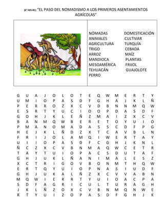 (6°-HIS-B1)   “EL PASO DEL NOMADISMO A LOS PRIMEROS ASENTAMIENTOS
                                    AGRÍCOLAS”



                                         NÓMADAS          DOMESTICACIÓN
                                         ANIMALES         CULTIVAR
                                         AGRICULTURA      TURQUÍA
                                         TRIGO            CEBADA
                                         ARROZ            MAÍZ
                                         MANDIOCA          PLANTAS
                                         MESOAMÉRICA       FRIJOL
                                         TEHUACÁN          GUAJOLOTE
                                         PERRO



G    U       A      J    O   L   O   T   E   Q   W   M    E   R   T     Y
U    M       I      O    P   A   S   D   F   G   H   A    J   K   L     Ñ
P    E       R      R    O   Z   X   C   V   D   B   N    N   M   Q     W
E    S       R      T    Y   U   C   I   O   O   P   D    A   S   D     F
G    O       H      J    K   L   E   Ñ   Z   M   A   I    Z   X   C     V
B    A       N      M    Q   W   B   E   R   E   T   O    Y   U   I     O
P    M       A      N    O   M   A   D   A   S   S   C    D   F   P     G
H    E       J      K    L   Ñ   D   Z   X   T   C   A    V   B   L     N
F    R       I      J    O   L   A   M   Q   I   W   E    R   T   A     Y
U    I       I      O    P   A   S   D   F   C   G   H    J   K   N     L
Ñ    C       Z      X    C   V   B   N   M   A   Q   W    C   E   T     R
T    A       Y      T    U   I   O   P   A   C   S   D    U   T   A     F
G    H       J      U    K   L   Ñ   A   N   I   M   A    L   E   S     Z
X    C       T      R    I   G   O   V   B   O   N   M    T   H   Q     W
E    R       T      Q    Y   U   I   O   P   N   A   S    I   U   D     F
G    H       J      U    K   A   L   Ñ   Z   X   C   V    V   A   B     N
M    Q       W      I    E   R   R   T   Y   U   I   O    A   C   P     A
S    D       F      A    G   R   I   C   U   L   T   U    R   A   G     H
J    K       L      Ñ    Z   O   X   C   V   B   N   M    Q   N   W     E
R    T       Y      U    I   Z   O   P   A   S   D   F    G   H   J     K
 