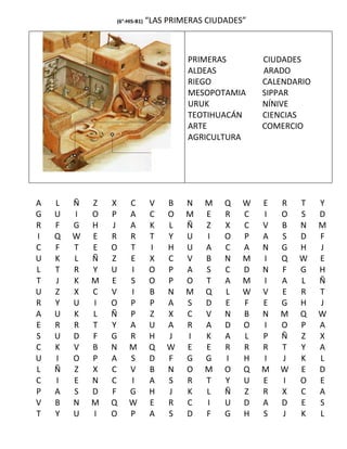 (6°-HIS-B1)   “LAS PRIMERAS CIUDADES”



                                       PRIMERAS         CIUDADES
                                       ALDEAS           ARADO
                                       RIEGO            CALENDARIO
                                       MESOPOTAMIA      SIPPAR
                                       URUK             NÍNIVE
                                       TEOTIHUACÁN      CIENCIAS
                                       ARTE             COMERCIO
                                       AGRICULTURA




A   L   Ñ   Z   X    C        V    B   N   M    Q   W   E   R   T    Y
G   U   I   O   P    A        C    O   M   E    R   C   I   O   S    D
R   F   G   H   J    A        K    L   Ñ   Z    X   C   V   B   N    M
I   Q   W   E   R    R        T    Y   U   I    O   P   A   S   D    F
C   F   T   E   O    T        I    H   U   A    C   A   N   G   H    J
U   K   L   Ñ   Z    E        X    C   V   B    N   M   I   Q   W    E
L   T   R   Y   U    I        O    P   A   S    C   D   N   F   G    H
T   J   K   M   E    S        O    P   O   T    A   M   I   A   L    Ñ
U   Z   X   C   V    I        B    N   M   Q    L   W   V   E   R    T
R   Y   U   I   O    P        P    A   S   D    E   F   E   G   H    J
A   U   K   L   Ñ    P        Z    X   C   V    N   B   N   M   Q    W
E   R   R   T   Y    A        U    A   R   A    D   O   I   O   P    A
S   U   D   F   G    R        H    J   I   K    A   L   P   Ñ   Z    X
C   K   V   B   N    M        Q    W   E   E    R   R   R   T   Y    A
U   I   O   P   A    S        D    F   G   G    I   H   I   J   K    L
L   Ñ   Z   X   C    V        B    N   O   M    O   Q   M   W   E    D
C   I   E   N   C    I        A    S   R   T    Y   U   E   I   O    E
P   A   S   D   F    G        H    J   K   L    Ñ   Z   R   X   C    A
V   B   N   M   Q    W        E    R   C   I    U   D   A   D   E    S
T   Y   U   I   O    P        A    S   D   F    G   H   S   J   K    L
 