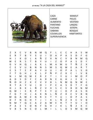 (6°-HIS-B1)   “A LA CAZA DEL MAMUT”



                                          CAZA            MAMUT
                                          CARNE           PIELES
                                          ALIMENTO        VESTIDO
                                          PANTANO         LANZAS
                                          FLECHAS         ESTEPA
                                          SABANA          BOSQUE
                                          COLMILLOS       HABITANTES
                                          SUPERVIVENCIA




Z   X   C   V   B       N         M   Q   F   L   E   C   H   A   S    W
E   R   T   B   Y       S         U   I   O   A   P   A   S   D   F    G
H   J   K   O   L       A         Ñ   Z   X   N   C   V   B   N   M    Q
W   E   R   S   T       B         Y   U   I   Z   O   P   A   S   D    F
G   V   H   Q   J       A         K   L   M   A   M   U   T   Ñ   Z    X
C   E   V   U   B       N         N   S   M   S   Q   W   E   A   R    T
E   S   T   E   P       A         Y   U   U   I   O   P   A   L   S    D
F   T   G   H   J       K         L   P   Ñ   P   Z   X   C   I   V    B
N   I   M   Q   W       E         R   E   T   I   Y   U   I   M   O    P
A   D   S   D   F       C         A   R   N   E   G   H   J   E   K    L
Ñ   O   H   Z   X       C         V   V   B   L   N   M   Q   N   W    E
R   T   A   Y   U       I         O   I   P   E   A   S   D   T   F    G
H   J   B   K   L       Ñ         Z   V   X   S   C   V   B   O   N    M
Q   W   I   E   R       P         T   E   Y   U   I   O   P   A   S    D
F   G   T   H   J       A         K   N   L   Ñ   Z   X   C   V   B    N
M   Q   A   W   E       N         R   C   T   Y   U   I   O   P   A    S
D   F   N   G   H       T         J   I   K   L   Ñ   Z   X   C   V    B
N   M   T   Q   C       A         Z   A   W   E   R   T   Y   U   I    O
P   A   E   S   D       N         F   G   H   J   K   L   Ñ   Z   X    C
V   B   S   N   C       O         L   M   I   L   L   O   S   M   Q    W
 