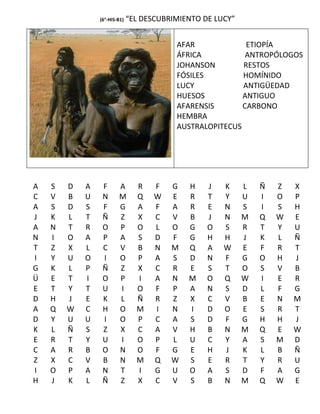 (6°-HIS-B1)   “EL DESCUBRIMIENTO DE LUCY”


                                          AFAR             ETIOPÍA
                                          ÁFRICA           ANTROPÓLOGOS
                                          JOHANSON        RESTOS
                                          FÓSILES         HOMÍNIDO
                                          LUCY            ANTIGÜEDAD
                                          HUESOS          ANTIGUO
                                          AFARENSIS       CARBONO
                                          HEMBRA
                                          AUSTRALOPITECUS




A   S   D   A    F      A       R    F   G   H    J   K     L   Ñ   Z   X
C   V   B   U    N      M       Q    W   E   R    T   Y     U   I   O   P
A   S   D   S    F      G       A    F   A   R    E   N     S   I   S   H
J   K   L   T    Ñ      Z       X    C   V   B    J   N     M   Q   W   E
A   N   T   R    O      P       O    L   O   G    O   S     R   T   Y   U
N   I   O   A    P      A       S    D   F   G    H   H     J   K   L   Ñ
T   Z   X   L    C      V       B    N   M   Q    A   W     E   F   R   T
I   Y   U   O    I      O       P    A   S   D    N   F     G   O   H   J
G   K   L   P    Ñ      Z       X    C   R   E    S   T     O   S   V   B
Ü   E   T   I    O      P       I    A   N   M    O   Q     W   I   E   R
E   T   Y   T    U      I       O    F   P   A    N   S     D   L   F   G
D   H   J   E    K      L       Ñ    R   Z   X    C   V     B   E   N   M
A   Q   W   C    H      O       M    I   N   I    D   O     E   S   R   T
D   Y   U   U    I      O       P    C   A   S    D   F     G   H   H   J
K   L   Ñ   S    Z      X       C    A   V   H    B   N     M   Q   E   W
E   R   T   Y    U      I       O    P   L   U    C   Y     A   S   M   D
C   A   R   B    O      N       O    F   G   E    H   J     K   L   B   Ñ
Z   X   C   V    B      N       M    Q   W   S    E   R     T   Y   R   U
I   O   P   A    N      T       I    G   U   O    A   S     D   F   A   G
H   J   K   L    Ñ      Z       X    C   V   S    B   N     M   Q   W   E
 