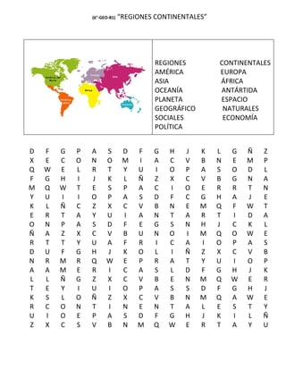 (6°-GEO-B1)   “REGIONES CONTINENTALES”




                                        REGIONES         CONTINENTALES
                                        AMÉRICA          EUROPA
                                        ASIA             ÁFRICA
                                        OCEANÍA          ANTÁRTIDA
                                        PLANETA          ESPACIO
                                        GEOGRÁFICO        NATURALES
                                        SOCIALES          ECONOMÍA
                                        POLÍTICA


D   F   G   P   A     S        D   F   G   H    J    K   L   G   Ñ   Z
X   E   C   O   N     O        M   I   A   C    V    B   N   E   M   P
Q   W   E   L   R     T        Y   U   I   O    P    A   S   O   D   L
F   G   H   I   J     K        L   Ñ   Z   X    C    V   B   G   N   A
M   Q   W   T   E     S        P   A   C   I    O    E   R   R   T   N
Y   U   I   I   O     P        A   S   D   F    C    G   H   A   J   E
K   L   Ñ   C   Z     X        C   V   B   N    E    M   Q   F   W   T
E   R   T   A   Y     U        I   A   N   T    A    R   T   I   D   A
O   N   P   A   S     D        F   E   G   S    N    H   J   C   K   L
Ñ   A   Z   X   C     V        B   U   N   O    I    M   Q   O   W   E
R   T   T   Y   U     A        F   R   I   C    A    I   O   P   A   S
D   U   F   G   H     J        K   O   L   I    Ñ    Z   X   C   V   B
N   R   M   R   Q     W        E   P   R   A    T    Y   U   I   O   P
A   A   M   E   R     I        C   A   S   L    D    F   G   H   J   K
L   L   Ñ   G   Z     X        C   V   B   E    N    M   Q   W   E   R
T   E   Y   I   U     I        O   P   A   S    S    D   F   G   H   J
K   S   L   O   Ñ     Z        X   C   V   B    N    M   Q   A   W   E
R   C   O   N   T     I        N   E   N   T    A    L   E   S   T   Y
U   I   O   E   P     A        S   D   F   G    H    J   K   I   L   Ñ
Z   X   C   S   V     B        N   M   Q   W    E    R   T   A   Y   U
 