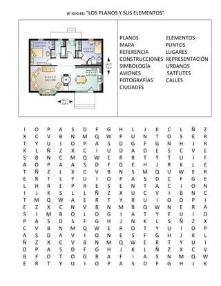 (6°-GEO-B1)   “LOS PLANOS Y SUS ELEMENTOS”



                                         PLANOS              ELEMENTOS
                                         MAPA                PUNTOS
                                         REFERENCIA          LUGARES
                                         CONSTRUCCIONES      REPRESENTACIÓN
                                         SIMBOLOGÍA          URBANOS
                                         AVIONES              SATÉLITES
                                         FOTOGRAFÍAS         CALLES
                                         CIUDADES




I   O   P   A     S      D      F    G   H   L    J   K      C   L   Ñ   Z
X   C   V   B     N      M      Q    W   P   U    N   T      O   S   E   R
T   Y   U   I     O      P      A    S   D   G    F   G      N   H   J   R
K   L   Ñ   Z     X      C      I    U   D   A    D   E      S   C   V   E
S   B   N   C     M      Q      W    E   R   R    T   Y      T   U   I   F
A   O   P   A     A      S      D    F   G   E    H   J      R   K   L   E
T   Ñ   Z   L     X      C      V    B   N   S    M   Q      U   W   E   R
E   R   T   L     Y      U      I    O   P   A    S   D      C   F   G   E
L   H   R   E     P      R      E    S   E   N    T   A      C   I   O   N
I   J   K   S     L      L      Ñ    Z   X   U    C   V      I   B   N   C
T   M   Q   W     A      E      R    T   Y   R    U   I      O   O   P   I
E   Z   X   C     N      V      B    N   M   B    Q   W      N   E   R   A
S   I   M   B     O      L      O    G   I   A    T   Y      E   U   I   O
P   A   S   D     S      F      G    H   J   N    K   L      S   Ñ   Z   X
C   V   B   N     M      Q      W    E   R   O    T   Y      U   I   O   P
A   S   D   A     V      I      O    N   E   S    F   G      H   J   K   L
Ñ   Z   X   C     V      B      N    M   Q   W    E   R      T   Y   U   I
O   P   A   S     D      F      G    H   J   K    L   Ñ      Z   X   C   V
B   F   O   T     O      G      R    A   F   I    A   S      N   M   Q   W
E   R   T   Y     U      I      O    P   A   S    D   F      G   H   J   K
 