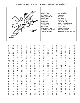 (6°-GEO-B1)   “NUEVAS FORMAS DE VER EL ESPACIO GEOGRÁFICO”



                                         ESPACIO        GEOGRÁFICO
                                         FOTOGRAFÍA     AÉREAS
                                         IMÁGENES       SATÉLITE
                                         MAPAS          DIGITALES
                                         CROQUIS        COMPUTADORA
                                         GLOBAL         SISTEMA
                                         COORDENADAS    GEOGRÁFICA
                                         TECNOLOGÍA     POSICIONAMIENTO




L   Ñ    Z       X      C   V    B   N    M   E   S    P   A   C     I   O
Q   W    E       R      T   Y    U   I    O   P   A    O   S   D     F   G
H   J    K       L      Ñ   Z    X   M    A   P   A    S   C   V     B   N
M   Q    W       E      G   R    A   T    Y   U   I    I   O   P     D   A
S   D    C       F      E   G    E   H    J   K   L    C   Ñ   Z     I   X
C   F    O       T      O   G    R   A    F   I   A    I   V   B     G   N
M   Q    M       W      G   E    E   R    T   Y   U    O   I   O     I   P
C   A    P       S      R   D    A   F    G   H   J    N   K   L     T   Ñ
O   Z    U       X      A   C    S   V    B   N   M    A   Q   W     A   E
O   R    T       T      F   Y    U   I    O   P   A    M   S   D     L   F
R   G    A       H      I   J    K   L    Ñ   S   D    I   F   G     E   G
D   H    D       J      C   K    L   I    M   A   G    E   N   E     S   Ñ
E   Z    O       X      O   C    V   B    N   T   M    N   Q   O     W   E
N   R    R       T      Y   U    G   I    O   E   P    T   A   G     S   D
A   F    A       G      H   J    L   K    L   L   Ñ    O   Z   R     X   C
D   V    B       N      C   R    O   Q    U   I   S    M   Q   A     W   E
A   R    T       Y      U   I    B   O    P   T   A    S   D   F     F   G
S   I    S       T      E   M    A   H    J   E   K    L   Ñ   I     Z   X
C   V    B       N      M   Q    L   W    E   R   T    Y   U   C     I   O
P   A    S       D      T   E    C   N    O   L   O    G   I   A     F   G
 