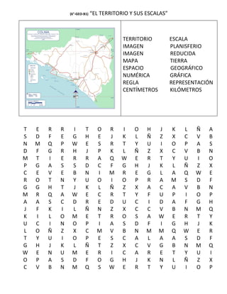 (6°-GEO-B1)   “EL TERRITORIO Y SUS ESCALAS”



                                          TERRITORIO          ESCALA
                                          IMAGEN              PLANISFERIO
                                          IMAGEN              REDUCIDA
                                          MAPA                TIERRA
                                          ESPACIO             GEOGRÁFICO
                                          NUMÉRICA            GRÁFICA
                                          REGLA               REPRESENTACIÓN
                                          CENTÍMETROS         KILÓMETROS




T   E   R   R    I       T      O    R   I    O    H    J     K   L   Ñ   A
S   D   F   E    G       H      E    J   K    L    Ñ    Z     X   C   V   B
N   M   Q   P    W       E      S    R   T    Y    U    I     O   P   A   S
D   F   G   R    H       J      P    K   L    Ñ    Z    X     C   V   B   N
M   T   I   E    R       R      A    Q   W    E    R    T     Y   U   I   O
P   G   A   S    S       D      C    F   G    H    J    K     L   Ñ   Z   X
C   E   V   E    B       N      I    M   R    E    G    L     A   Q   W   E
R   O   T   N    Y       U      O    I   O    P    R    A     M   S   D   F
G   G   H   T    J       K      L    Ñ   Z    X    A    C     A   V   B   N
M   R   Q   A    W       E      C    R   T    Y    F    U     P   I   O   P
A   A   S   C    D       R      E    D   U    C    I    D     A   F   G   H
J   F   K   I    L       Ñ      N    Z   X    C    C    V     B   N   M   Q
K   I   L   O    M       E      T    R   O    S    A    W     E   R   T   Y
U   C   I   N    O       P      I    A   S    D    F    I     G   H   J   K
L   O   Ñ   Z    X       C      M    V   B    N    M    M     Q   W   E   R
T   Y   U   I    O       P      E    S   C    A    L    A     A   S   D   F
G   H   J   K    L       Ñ      T    Z   X    C    V    G     B   N   M   Q
W   E   N   U    M       E      R    I   C    A    R    E     T   Y   U   I
O   P   A   S    D       F      O    G   H    J    K    N     L   Ñ   Z   X
C   V   B   N    M       Q      S    W   E    R    T    Y     U   I   O   P
 