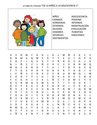 (6°-FORM. CÍV. Y ÉTICA-B1)   “DE LA NIÑEZ A LA DOLESCENCIA 1”



                                                  NIÑEZ            ADOLESCENCIA
                                                  CAMBIOS          PERSONA
                                                  HORMONAS         INTERNOS
                                                  EXTERNOS         MENSTRUACIÓN
                                                  MUJERES          EYACULACIÓN
                                                  HOMBRES          PUBERTAD
                                                  INTERESES        EMOCIONES
                                                  SENTIMIENTOS




A   S   D      M       F      G          H   J    K   L    M   Ñ    Z       X   C   V
B   N   M      U       Q      W          E   R    T   Y    E   U    I       O   P   A
S   D   F      J       G      E          X   T    E   R    N   O    S       H   J   K
N   I   Ñ      E       Z      L          Ñ   Z    X   C    S   V    B       N   M   Q
W   N   E      R       R      A          T   Y    U   I    T   O    P       A   S   D
F   T   G      E       H      D          P   U    B   E    R   T    A       D   J   K
L   E   Ñ      S       Z      O          X   C    V   B    U   N    M       Q   I   W
E   R   R      T       Y      L          U   I    O   P    A   A    E       S   N   D
F   E   G      H       J      E          K   L    Ñ   Z    C   X    M       C   T   V
B   S   N      M       Q      S          W   E    R   T    I   Y    O       U   E   I
O   E   P      A       S      C          D   F    G   H    O   J    C       K   R   L
Ñ   S   Z      X       C      E          V   B    N   P    N   M    I       Q   N   W
E   R   T      H       Y      N          U   I    O   E    P   A    O       S   O   D
F   G   H      O       J      C          K   H    O   R    M   O    N       A   S   L
Ñ   Z   X      M       C      I          V   B    N   S    M   Q    E       W   E   R
T   Y   U      B       C      A          M   B    I   O    S   I    S       O   P   A
S   D   F      R       G      H          J   K    L   N    Ñ   Z    X       C   V   B
N   M   Q      E       Y      A          C   U    L   A    C   I    O       N   W   E
R   T   Y      S       U      I          O   P    A   S    D   F    G       H   J   K
L   Ñ   S      E       N      T          I   M    I   E    N   T    O       S   Z   X
 
