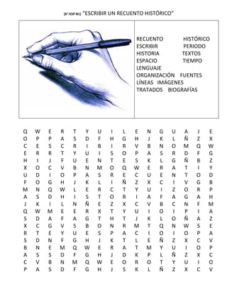 (6°-ESP-B1)   “ESCRIBIR UN RECUENTO HISTÓRICO”



                                            RECUENTO       HISTÓRICO
                                            ESCRIBIR       PERIODO
                                            HISTORIA       TEXTOS
                                            ESPACIO        TIEMPO
                                            LENGUAJE
                                            ORGANIZACIÓN FUENTES
                                            LÍNEAS IMÁGENES
                                            TRATADOS BIOGRAFÍAS




Q   W   E   R    T        Y    U   I   L    E   N   G    U   A   J   E
O   P   P   A    S        D    F   H   G    H   J   K    L   Ñ   Z   X
C   E   S   C    R        I    B   I   R    V   B   N    O   M   Q   W
E   R   R   T    Y        U    I   S   O    P   A   S    R   D   F   G
H   I   J   F    U        E    N   T   E    S   K   L    G   Ñ   B   Z
X   O   C   V    B        N    M   O   Q    W   E   R    A   T   I   Y
U   D   I   O    P        A    S   R   E    C   U   E    N   T   O   D
F   O   G   H    J        K    L   I   Ñ    Z   X   C    I   V   G   B
M   N   Q   W    L        E    R   C   T    Y   U   I    Z   O   R   P
A   S   D   H    I        S    T   O   R    I   A   F    A   G   A   H
J   K   I   L    N        Ñ    E   Z   X    C   V   B    C   N   F   M
Q   W   M   E    E        R    X   T   Y    U   I   O    I   P   I   A
S   D   A   F    A        G    T   H   T    J   K   L    O   Ñ   A   Z
X   C   G   V    S        B    O   N   R    M   T   Q    N   W   S   E
R   T   E   Y    U        E    S   P   A    C   I   O    I   O   P   A
S   D   N   F    G        H    J   K   T    L   E   Ñ    Z   X   C   V
B   N   E   M    Q        W    E   R   A    T   M   Y    U   I   O   P
A   S   S   D    F        G    H   J   D    K   P   L    Ñ   Z   X   C
C   V   B   N    M        Q    W   E   O    R   O   T    Y   U   I   O
P   A   S   D    F        G    H   J   S    K   L   Ñ    Z   X   C   V
 