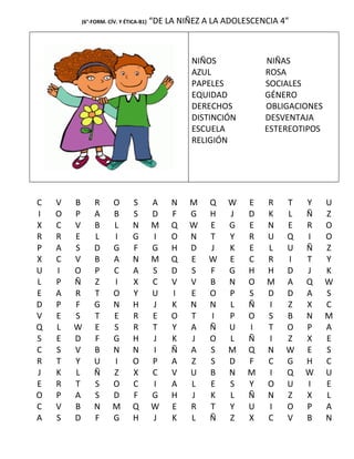 (6°-FORM. CÍV. Y ÉTICA-B1)   “DE LA NIÑEZ A LA ADOLESCENCIA 4”



                                               NIÑOS            NIÑAS
                                               AZUL             ROSA
                                               PAPELES          SOCIALES
                                               EQUIDAD          GÉNERO
                                               DERECHOS         OBLIGACIONES
                                               DISTINCIÓN       DESVENTAJA
                                               ESCUELA          ESTEREOTIPOS
                                               RELIGIÓN




C   V   B    R      O       S        A    N   M    Q   W    E   R    T   Y     U
I   O   P    A      B       S        D    F   G    H   J    D   K    L   Ñ     Z
X   C   V    B      L       N        M    Q   W    E   G    E   N    E   R     O
R   R   E    L      I       G        I    O   N    T   Y    R   U    Q   I     O
P   A   S    D      G       F        G    H   D    J   K    E   L    U   Ñ     Z
X   C   V    B      A       N        M    Q   E    W   E    C   R    I   T     Y
U   I   O    P      C       A        S    D   S    F   G    H   H    D   J     K
L   P   Ñ    Z      I       X        C    V   V    B   N    O   M    A   Q     W
E   A   R    T      O       Y        U    I   E    O   P    S   D    D   A     S
D   P   F    G      N       H        J    K   N    N   L    Ñ   I    Z   X     C
V   E   S    T      E       R        E    O   T    I   P    O   S    B   N     M
Q   L   W    E      S       R        T    Y   A    Ñ   U    I   T    O   P     A
S   E   D    F      G       H        J    K   J    O   L    Ñ   I    Z   X     E
C   S   V    B      N       N        I    Ñ   A    S   M    Q   N    W   E     S
R   T   Y    U      I       O        P    A   Z    S   D    F   C    G   H     C
J   K   L    Ñ      Z       X        C    V   U    B   N    M   I    Q   W     U
E   R   T    S      O       C        I    A   L    E   S    Y   O    U   I     E
O   P   A    S      D       F        G    H   J    K   L    Ñ   N    Z   X     L
C   V   B    N      M       Q        W    E   R    T   Y    U   I    O   P     A
A   S   D    F      G       H        J    K   L    Ñ   Z    X   C    V   B     N
 