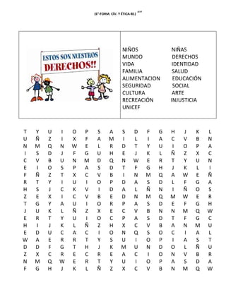 (6°-FORM. CÍV. Y ÉTICA-B1)   “”




                                         NIÑOS                    NIÑAS
                                         MUNDO                     DERECHOS
                                         VIDA                      IDENTIDAD
                                         FAMILIA                   SALUD
                                         ALIMENTACION              EDUCACIÓN
                                         SEGURIDAD                 SOCIAL
                                         CULTURA                   ARTE
                                         RECREACIÓN               INJUSTICIA
                                         UNICEF



T   Y   U   I   O   P    S       A      S       D         F   G   H   J   K    L
U   Ñ   Z   I   X   F    A       M      I       L         I   A   C   V   B    N
N   M   Q   N   W   E    L       R      D       T         Y   U   I   O   P    A
I   S   D   J   F   G    U       H      E       J         K   L   Ñ   Z   X    C
C   V   B   U   N   M    D       Q      N       W         E   R   T   Y   U    N
E   I   O   S   P   A    S       D      T       F         G   H   J   K   L    I
F   Ñ   Z   T   X   C    V       B      I       N         M   Q   A   W   E    Ñ
R   T   Y   I   U   I    O       P      D       A         S   D   L   F   G    A
H   S   J   C   K   V    I       D      A       L         Ñ   N   I   Ñ   O    S
Z   E   X   I   C   V    B       E      D       N         M   Q   M   W   E    R
T   G   Y   A   U   I    O       R      P       A         S   D   E   F   G    H
J   U   K   L   Ñ   Z    X       E      C       V         B   N   N   M   Q    W
E   R   T   Y   U   I    O       C      P       A         S   D   T   F   G    C
H   I   J   K   L   Ñ    Z       H      X       C         V   B   A   N   M    U
E   D   U   C   A   C    I       O      N       Q         S   O   C   I   A    L
W   A   E   R   R   T    Y       S      U       I         O   P   I   A   S    T
D   D   F   G   T   H    J       K      M       U         N   D   O   L   Ñ    U
Z   X   C   R   E   C    R       E      A       C         I   O   N   V   B    R
N   M   Q   W   E   R    T       Y      U       I         O   P   A   S   D    A
F   G   H   J   K   L    Ñ       Z      X       C         V   B   N   M   Q    W
 