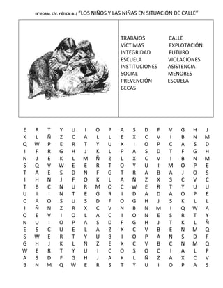 (6°-FORM. CÍV. Y ÉTICA -B1)   “LOS NIÑOS Y LAS NIÑAS EN SITUACIÓN DE CALLE”



                                                 TRABAJOS          CALLE
                                                 VÍCTIMAS          EXPLOTACIÓN
                                                 INTEGRIDAD        FUTURO
                                                 ESCUELA           VIOLACIONES
                                                 INSTITUCIONES     ASISTENCIA
                                                 SOCIAL            MENORES
                                                 PREVENCIÓN        ESCUELA
                                                 BECAS




E   R      T       Y       U       I    O    P   A    S   D    F   V    G   H     J
K   L      Ñ       Z       C       A    L    L   E    X   C    V   I    B   N     M
Q   W      P       E       R       T    Y    U   X    I   O    P   C    A   S     D
I   F      R       G       H       J    K    L   P    A   S    D   T    F   G     H
N   J      E       K       L       M    Ñ    Z   L    X   C    V   I    B   N     M
S   Q      V       W       E       E    R    T   O    Y   U    I   M    O   P     E
T   A      E       S       D       N    F    G   T    R   A    B   A    J   O     S
I   H      N       J       F       O    K    L   A    Ñ   Z    X   S    C   V     C
T   B      C       N       U       R    M    Q   C    W   E    R   T    Y   U     U
U   I      I       N       T       E    G    R   I    D   A    D   A    O   P     E
C   A      O       S       U       S    D    F   O    G   H    J   S    K   L     L
I   Ñ      N       Z       R       X    C    V   N    B   N    M   I    Q   W     A
O   E      V       I       O       L    A    C   I    O   N    E   S    R   T     Y
N   U      I       O       P       A    S    D   F    G   H    J   T    K   L     Ñ
E   S      C       U       E       L    A    Z   X    C   V    B   E    N   M     Q
S   W      E       R       T       Y    U    B   I    O   P    A   N    S   D     F
G   H      J       K       L       Ñ    Z    E   X    C   V    B   C    N   M     Q
W   E      R       T       Y       U    I    C   O    S   O    C   I    A   L     P
A   S      D       F       G       H    J    A   K    L   Ñ    Z   A    X   C     V
B   N      M       Q       W       E    R    S   T    Y   U    I   O    P   A     S
 