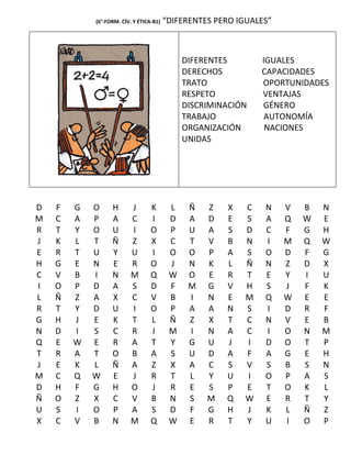 (6°-FORM. CÍV. Y ÉTICA-B1)   “DIFERENTES PERO IGUALES”



                                              DIFERENTES        IGUALES
                                              DERECHOS          CAPACIDADES
                                              TRATO             OPORTUNIDADES
                                              RESPETO           VENTAJAS
                                              DISCRIMINACIÓN    GÉNERO
                                              TRABAJO            AUTONOMÍA
                                              ORGANIZACIÓN       NACIONES
                                              UNIDAS




D   F   G   O     H       J       K       L    Ñ   Z   X    C   N    V   B   N
M   C   A   P     A       C       I       D    A   D   E    S   A    Q   W   E
R   T   Y   O     U       I       O       P    U   A   S    D   C    F   G   H
J   K   L   T     Ñ       Z       X       C    T   V   B    N   I    M   Q   W
E   R   T   U     Y       U       I       O    O   P   A    S   O    D   F   G
H   G   E   N     E       R       O       J    N   K   L    Ñ   N    Z   D   X
C   V   B   I     N       M       Q       W    O   E   R    T   E    Y   I   U
I   O   P   D     A       S       D       F    M   G   V    H   S    J   F   K
L   Ñ   Z   A     X       C       V       B    I   N   E    M   Q    W   E   E
R   T   Y   D     U       I       O       P    A   A   N    S   I    D   R   F
G   H   J   E     K       T       L       Ñ    Z   X   T    C   N    V   E   B
N   D   I   S     C       R       I       M    I   N   A    C   I    O   N   M
Q   E   W   E     R       A       T       Y    G   U   J    I   D    O   T   P
T   R   A   T     O       B       A       S    U   D   A    F   A    G   E   H
J   E   K   L     Ñ       A       Z       X    A   C   S    V   S    B   S   N
M   C   Q   W     E       J       R       T    L   Y   U    I   O    P   A   S
D   H   F   G     H       O       J       R    E   S   P    E   T    O   K   L
Ñ   O   Z   X     C       V       B       N    S   M   Q    W   E    R   T   Y
U   S   I   O     P       A       S       D    F   G   H    J   K    L   Ñ   Z
X   C   V   B     N       M       Q       W    E   R   T    Y   U    I   O   P
 