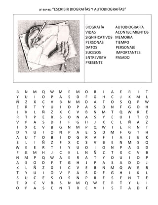 (6°-ESP-B1)   “ESCRIBIR BIOGRAFÍAS Y AUTOBIOGRAFÍAS”



                                           BIOGRAFÍA        AUTOBIOGRAFÍA
                                           VIDAS            ACONTECIMIENTOS
                                           SIGNIFICATIVOS   MEMORIA
                                           PERSONAS         TIEMPO
                                           DATOS            PERSONAJE
                                           SUCESOS          IMPORTANTES
                                           ENTREVISTA       PASADO
                                           PRESENTE




B   N   M     Q       W      M    E   M   O    R   I    A    E     R   I   T
Y   U   I     O       P      A    S   D   F    G   H    C    J     K   M   L
Ñ   Z   X     C       V      B    N   M   D    A   T    O    S     Q   P   W
E   R   T     Y       U      I    O   P   A    S   D    N    F     G   O   H
J   K   L     Ñ       Z      X    C   V   B    N   M    T    Q     W   R   E
R   T   P     E       R      S    O   N   A    S   Y    E    U     I   T   O
V   P   A     S       D      I    F   G   H    J   K    C    L     Ñ   A   Z
I   X   C     V       B      G    N   M   P    Q   W    I    E     R   N   T
D   Y   U     I       O      N    P   A   E    S   D    M    F     G   T   H
A   U   T     O       B      I    O   G   R    A   F    I    A     J   E   K
S   L   I     Ñ       Z      F    X   C   S    V   B    E    N     M   S   Q
W   E   E     R       T      I    Y   U   O    I   O    N    P     A   S   D
F   G   M     H       J      C    K   L   N    Ñ   Z    T    X     C   V   B
N   M   P     Q       W      A    E   R   A    T   Y    O    U     I   O   P
A   S   O     D       F      T    G   H   J    P   A    S    A     D   O   J
K   L   Ñ     Z       X      I    C   V   E    B   N    M    Q     W   E   R
T   Y   U     I       O      V    P   A   S    D   F    G    H     J   K   L
S   U   C     E       S      O    S   Ñ   P    R   E    S    E     N   T   E
Z   X   C     V       B      S    N   M   Q    W   E    R    T     Y   U   I
O   P   A     S       E      N    T   R   E    V   I    S    T     A   D   F
 