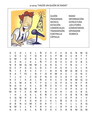 (6°-ESP-B1)   “HACER UN GUIÓN DE RADIO”



                                         GUIÓN             RADIO
                                         PROGRAMA          INFORMACIÓN
                                         MÚSICA            ESTRUCTURA
                                         ESTACIÓN          LOCUTORES
                                         COMERCIALES       COMENTARIOS
                                         TRANSMISIÓN       OPERADOR
                                         CORTINILLA        RÚBRICA
                                         CÁPSULA




G   C   H    J   K      L        Ñ   Z   X   C   V     B    G   N   M    Q
L   O   C   U    T      O        R   E   S   P   W     E    U   R   T    Y
U   M   I   O    P      A        S   S   D   R   A     D    I   O   F    E
G   E   H    J   K      L        Ñ   T   Z   O   X     C    O   V   B    S
N   R   M   Q    M      W        E   A   R   G   T     Y    N   U   I    T
O   C   P   A    U      S        D   C   F   R   G     H    J   K   L    R
Ñ   I   Z   X    S      C        V   I   B   A   N     M    Q   W   E    U
R   A   T   Y1   I      N        F   O   R   M   A     C    I   O   N    C
T   L   U    I   C      O        P   N   A   A   S     D    F   G   H    T
R   E   J   K    A      L        Ñ   Z   X   C   V     B    N   M   Q    U
A   S   W    E   R      T        Y   U   I   O   P     A    S   D   F    R
N   G   H    J   K      L        O   Ñ   Z   X   C     V    B   N   R    A
S   M   Q   W    E      R        P   T   Y   U   I     O    P   A   U    S
M   D   F   C    O      M        E   N   T   A   R     I    O   S   B    G
I   H   J   A    K      L        R   Ñ   Z   X   C     V    B   N   R    M
S   Q   W   P    E      R        A   T   Y   U   I     O    P   A   I    S
I   D   F    S   G      H        D   J   K   L   Ñ     Z    X   C   C    V
O   B   N   U    M      C        O   R   T   I   N     I    L   L   A    Q
N   W   E    L   R      T        R   Y   U   I   O     P    A   S   D    F
G   H   J   A    L      K        Ñ   Z   X   C   V     B    N   M   Q    W
 
