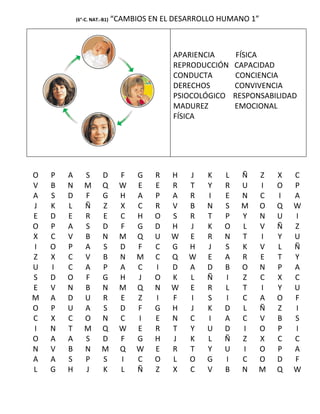 (6°-C. NAT.-B1)   “CAMBIOS EN EL DESARROLLO HUMANO 1”



                                            APARIENCIA       FÍSICA
                                            REPRODUCCIÓN    CAPACIDAD
                                            CONDUCTA        CONCIENCIA
                                            DERECHOS        CONVIVENCIA
                                            PSIOCOLÓGICO    RESPONSABILIDAD
                                            MADUREZ         EMOCIONAL
                                            FÍSICA




O   P   A      S       D        F   G   R   H   J   K   L    Ñ    Z   X   C
V   B   N      M       Q        W   E   E   R   T   Y   R    U    I   O   P
A   S   D      F       G        H   A   P   A   R   I   E    N    C   I   A
J   K   L      Ñ       Z        X   C   R   V   B   N   S    M    O   Q   W
E   D   E      R       E        C   H   O   S   R   T   P    Y    N   U   I
O   P   A      S       D        F   G   D   H   J   K   O    L    V   Ñ   Z
X   C   V      B       N        M   Q   U   W   E   R   N    T    I   Y   U
I   O   P      A       S        D   F   C   G   H   J   S    K    V   L   Ñ
Z   X   C      V       B        N   M   C   Q   W   E   A    R    E   T   Y
U   I   C      A       P        A   C   I   D   A   D   B    O    N   P   A
S   D   O      F       G        H   J   O   K   L   Ñ   I    Z    C   X   C
E   V   N      B       N        M   Q   N   W   E   R   L    T    I   Y   U
M   A   D      U       R        E   Z   I   F   I   S   I    C    A   O   F
O   P   U      A       S        D   F   G   H   J   K   D    L    Ñ   Z   I
C   X   C      O       N        C   I   E   N   C   I   A    C    V   B   S
I   N   T      M       Q        W   E   R   T   Y   U   D    I    O   P   I
O   A   A      S       D        F   G   H   J   K   L   Ñ    Z    X   C   C
N   V   B      N       M        Q   W   E   R   T   Y   U    I    O   P   A
A   A   S      P       S        I   C   O   L   O   G   I    C    O   D   F
L   G   H      J       K        L   Ñ   Z   X   C   V   B    N    M   Q   W
 