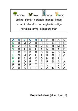 árvore erva porta urso
ervilha comer herdade Irlanda irmão
rir lar irmão dor cor urgência urtiga
hortaliça arma armadura mar
Á R V O R E H H A U
E R M A R R L E R R
R Z D U R V R R M G
V R I R L A N D A Ê
I C R S D O R A D N
L O M O L A R D U C
H R Ã G C O M E R I
A P O R T A R D A A
R H O R T A L I Ç A
X U R T I G A S X A
Sopa de Letras (al, el, il, ol, ul)
 