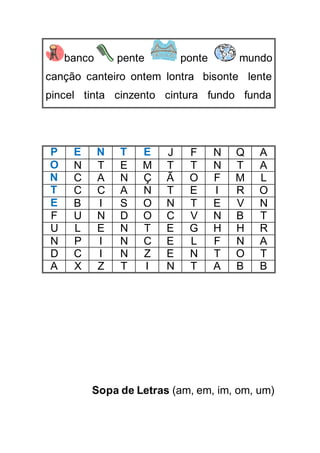 banco pente ponte mundo
canção canteiro ontem lontra bisonte lente
pincel tinta cinzento cintura fundo funda
P E N T E J F N Q A
O N T E M T T N T A
N C A N Ç Ã O F M L
T C C A N T E I R O
E B I S O N T E V N
F U N D O C V N B T
U L E N T E G H H R
N P I N C E L F N A
D C I N Z E N T O T
A X Z T I N T A B B
Sopa de Letras (am, em, im, om, um)
 