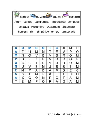 tambor nuvem pudim comboio
Atum campo camponesa importante compota
empada Novembro Dezembro Setembro
homem sim simpático tempo temporada
C O M B Ó I O X M H
A T U M M T E M P O
M N O V E M B R O M
P D E Z E M B R O E
O S E T E M B R O M
N U V E M J S S I M
E M P A D A X S Z C
S S I M P Á T I C O
A X C O M P O T A M
T E M P O R A D A M
Sopa de Letras (ce, ci)
 