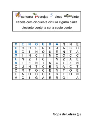 cenoura cerejas cinco cinto
cebola cem cinquenta cintura cigarro cinza
cinzento centena cena cesto cento
C E N O U R A N N E
E C C E R E J A S C
B C I N Q U E N T A
O I N C I N C O C C
L N Z I C I N Z A E
A T E N I N C I Z N
C U N T C E N A C T
C R T O C E N T O E
E A O C C E S T O N
M C I G A R R O A
Sopa de Letras (ç)
 