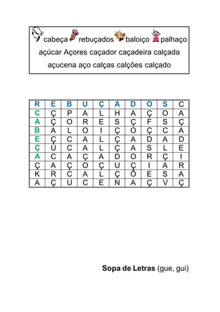 cabeça rebuçados baloiço palhaço
açúcar Açores caçador caçadeira calçada
açucena aço calças calções calçado
R E B U Ç A D O S C
C Ç P A L H A Ç O A
A Ç O R E S Ç F S Ç
B A L O I Ç O Ç C A
E Ç C A L Ç A D A D
Ç Ú C A L Ç A S L E
A C A Ç A D O R Ç I
Ç A Ç O Ç U Ç I A R
K R C A L Ç Õ E S A
A Ç U C E N A Ç V Ç
Sopa de Letras (gue, gui)
 