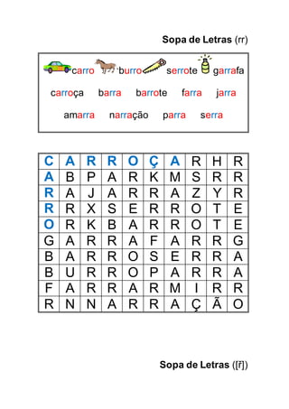 Sopa de Letras (rr)
carro burro serrote garrafa
carroça barra barrote farra jarra
amarra narração parra serra
C A R R O Ç A R H R
A B P A R K M S R R
R A J A R R A Z Y R
R R X S E R R O T E
O R K B A R R O T E
G A R R A F A R R G
B A R R O S E R R A
B U R R O P A R R A
F A R R A R M I R R
R N N A R R A Ç Ã O
Sopa de Letras ([ř])
 
