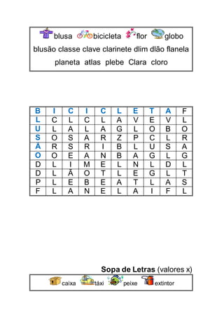 blusa bicicleta flor globo
blusão classe clave clarinete dlim dlão flanela
planeta atlas plebe Clara cloro
B I C I C L E T A F
L C L C L A V E V L
U L A L A G L O B O
S O S A R Z P C L R
Ã R S R I B L U S A
O O E A N B A G L G
D L I M E L N L D L
D L Ã O T L E G L T
P L E B E A T L A S
F L A N E L A I F L
Sopa de Letras (valores x)
caixa táxi peixe extintor
 
