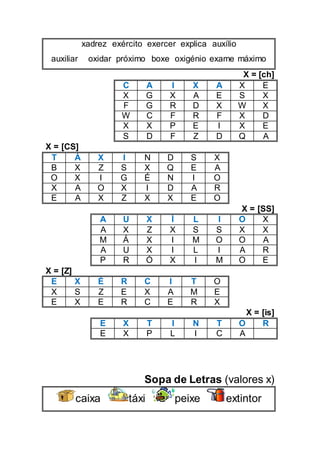 xadrez exército exercer explica auxílio
auxiliar oxidar próximo boxe oxigénio exame máximo
X = [ch]
C A I X A X E
X G X A E S X
F G R D X W X
W C F R F X D
X X P E I X E
S D F Z D Q A
X = [CS]
T Á X I N D S X
B X Z S X Q E A
O X I G É N I O
X A O X I D A R
E A X Z X X E O
X = [SS]
A U X Í L I O X
A X Z X S S X X
M Á X I M O O A
A U X I L I A R
P R Ó X I M O E
X = [Z]
E X É R C I T O
X S Z E X A M E
E X E R C E R X
X = [is]
E X T I N T O R
E X P L I C A
Sopa de Letras (valores x)
caixa táxi peixe extintor
 