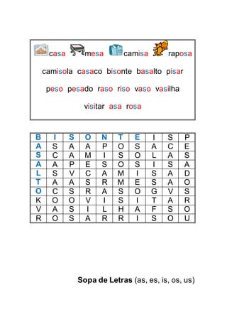 casa mesa camisa raposa
camisola casaco bisonte basalto pisar
peso pesado raso riso vaso vasilha
visitar asa rosa
B I S O N T E I S P
A S A A P O S A C E
S C A M I S O L A S
A A P E S O S I S A
L S V C A M I S A D
T A A S R M E S A O
O C S R A S O G V S
K O O V I S I T A R
V A S I L H A F S O
R O S A R R I S O U
Sopa de Letras (as, es, is, os, us)
 