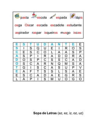 pasta escola espada lápis
osga Oscar escada escadote estudante
aspirador raspar isqueiros musgo iscas
E S T U D A N T E E
S I S Q U E I R O S
C E S C O L A A S P
A S P I R A D O R A
D O S P C S S C A D
O S C A R N Q M S A
T G I S C A S U P V
E A F T S S L S A E
E S C A D A E G R S
L Á P I S M U O G O
Sopa de Letras (az, ez, iz, oz, uz)
 