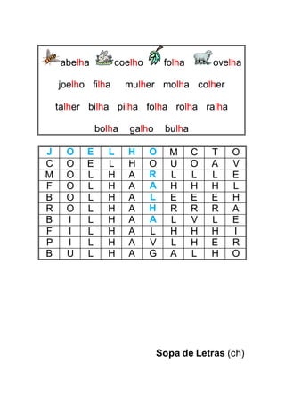 abelha coelho folha ovelha
joelho filha mulher molha colher
talher bilha pilha folha rolha ralha
bolha galho bulha
J O E L H O M C T O
C O E L H O U O A V
M O L H A R L L L E
F O L H A A H H H L
B O L H A L E E E H
R O L H A H R R R A
B I L H A A L V L E
F I L H A L H H H I
P I L H A V L H E R
B U L H A G A L H O
Sopa de Letras (ch)
 