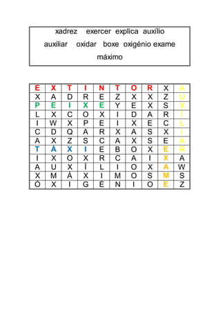 xadrez exercer explica auxílio
auxiliar oxidar boxe oxigénio exame
máximo
E X T I N T O R X A
X A D R E Z X X Z U
P E I X E Y E X S X
L X C O X I D A R Í
I W X P E I X E C L
C D Q A R X A S X I
A X Z S C A X S E A
T Á X I E B O X E R
I X O X R C A I X A
A U X Í L I O X A W
X M Á X I M O S M S
Ó X I G É N I O E Z
 