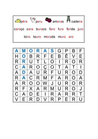 pêra peru amoras cadeira
caroço cara buraco faro furo ferida juro
loiro touro morada muro aro
A M O R A S G P B F
H O B R F E B Ê V E
R R U T L O I R O R
C A R O Ç O T A T I
A D A U R F U R O D
R A C R M F A R O A
A R O O W J U R O R
R F X A R M U R O J
C A D E I R A R R T
V E R D V R P E R U
 