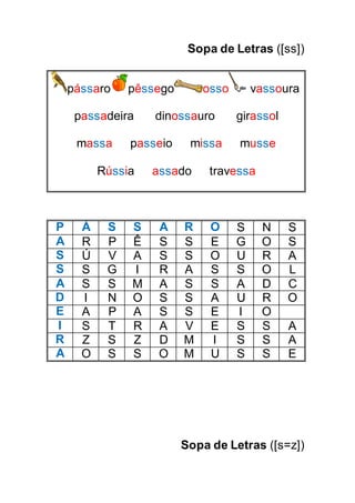 Sopa de Letras ([ss])
pássaro pêssego osso vassoura
passadeira dinossauro girassol
massa passeio missa musse
Rússia assado travessa
P Á S S A R O S N S
A R P Ê S S E G O S
S Ú V A S S O U R A
S S G I R A S S O L
A S S M A S S A D C
D I N O S S A U R O
E A P A S S E I O
I S T R A V E S S A
R Z S Z D M I S S A
A O S S O M U S S E
Sopa de Letras ([s=z])
 