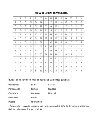 SOPA DE LETRAS DEMOCRACIA
L I B E R T A D H D N W E J
A S O G O B I E R N O D D N
C D E L G G T A P U E B L O
D O D O D R E S P E T O O I
O E N R T E U N O R M A D C
N G C V D N M B P Y M I A A
A H Q I I V J O U R A O D P
D L N N S V L G C E L K L I
A E E A A I E A N R E N A C
D R D S T X O N D U A F U I
U T F I C C J N C D C C G T
I Y C O B V F N E I E L I R
C A H S J R S C S S A S E A
A P O D E R C C S I A D H P
Buscar en la siguiente sopa de letras las siguientes palabras:
Democracia Poder Respeto
Participación Política Igualdad
Ciudadano Gobierno Libertad
Decisiones Norma
Pueblo Convivencia
- Después de resolver la sopa de letras construir una definición de democracia utilizando
6 de las palabras de la sopa de letras.
 