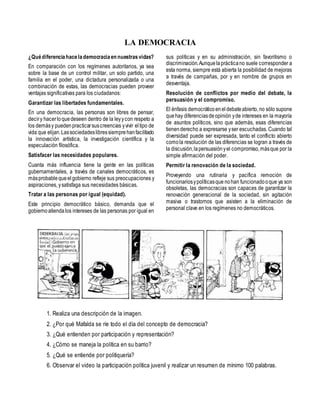 LA DEMOCRACIA
¿Quédiferenciahacelademocraciaen nuestrasvidas?
En comparación con los regímenes autoritarios, ya sea
sobre la base de un control militar, un solo partido, una
familia en el poder, una dictadura personalizada o una
combinación de estas, las democracias pueden proveer
ventajas significativas para los ciudadanos:
Garantizar las libertades fundamentales.
En una democracia, las personas son libres de pensar,
deciry hacerloquedeseen dentro de la leyycon respeto a
los demásy puedenpracticarsuscreencias yvivir eltipo de
vida que elijan.Lassociedadeslibressiemprehanfacilitado
la innovación artística, la investigación científica y la
especulación filosófica.
Satisfacer las necesidades populares.
Cuanta más influencia tiene la gente en las políticas
gubernamentales, a través de canales democráticos, es
másprobablequeelgobierno refleje sus preocupaciones y
aspiraciones, ysatisfaga sus necesidades básicas.
Tratar a las personas por igual (equidad).
Este principio democrático básico, demanda que el
gobiernoatiendalos intereses de las personas por igual en
sus políticas y en su administración, sin favoritismo o
discriminación.Aunquelaprácticano suele corresponder a
esta norma, siempre está abierta la posibilidad de mejoras
a través de campañas, por y en nombre de grupos en
desventaja.
Resolución de conflictos por medio del debate, la
persuasión y el compromiso.
El énfasis democráticoeneldebateabierto,no sólo supone
quehay diferenciasdeopinión yde intereses en la mayoría
de asuntos políticos, sino que además, esas diferencias
tienenderecho a expresarse yser escuchadas. Cuando tal
diversidad puede ser expresada, tanto el conflicto abierto
comola resolución de las diferencias se logran a través de
la discusión,lapersuasiónyel compromiso,másque por la
simple afirmación del poder.
Permitir la renovación de la sociedad.
Proveyendo una rutinaria y pacifica remoción de
funcionariosypolíticasque nohan funcionadooque ya son
obsoletas, las democracias son capaces de garantizar la
renovación generacional de la sociedad, sin agitación
masiva o trastornos que asisten a la eliminación de
personal clave en los regímenes no democráticos.
1. Realiza una descripción de la imagen.
2. ¿Por qué Mafalda se ríe todo el día del concepto de democracia?
3. ¿Qué entienden por participación y representación?
4. ¿Cómo se maneja la política en su barrio?
5. ¿Qué se entiende por politiquería?
6. Observar el video la participación política juvenil y realizar un resumen de mínimo 100 palabras.
 