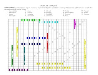 SOPA DE LETRAS!!!
INSTRUCCIONES: Con mis compañeros de grupo, encuentro el mayor número de palabras que están en la lista. Luego Trabajaremos en la definición de un concepto clave
para nuestro desarrollo como ser humano.
    1. Responsabilidad                5. Amor                     9. Libertad                             13. Familia                        17. Dignidad
    2. Autocuidado                    6. Fidelidad                10. Noviazgo                            14. Anticonceptivos                18. Aborto
    3. Respeto                        7. Solidaridad              11. Sexualidad                          15. Embarazo                       19. Machismo
    4. Autorespeto                    8. Honestidad               12. Adolescencia                        16. Moral


                               D   A    D    I   N G I         D                                                               R                  F
                                                               l    I    B   E    R   T    A D                                 O              A
                                                                                                                               M         M
                                                                                  D                                            A I
                      D                                                               A                                        L
                      A                                                                    D                               I
                      D                                                                         I                     A
                      I                            D                                                R
                      L                            A                                                A A
                      I            O G Z A I V O N D                                            U            D
                      B                            I                                       T                      I                               S
                      A                            L                                  O                               L                  R        O
                      S        O M S I H C A M     A C                                                                     O        E             V
             D        N                            U                                                     L                     S                  I
             A        O          D               I X                                                A                      P                      T
             D        P          A             D   E                                            R                     E                           P
             I        S          D           A     S                                       O                      T                               E
             T        E          I         D                                          M                      0                 O                  C
             S        R          L       O                                                                                 T                      N
             E                   E                                                                                    R                           O
             N                   D                                                                                O                               C
             O                   I                                                                           B                                    I
             H                   F         O T E P S E                                R    O T      U A                                           T
             L                                                                                                                                    N
                                                                    A I      C    N E      C    S   E    L   O D      A                           A
        E    M B      A R A Z           O
 