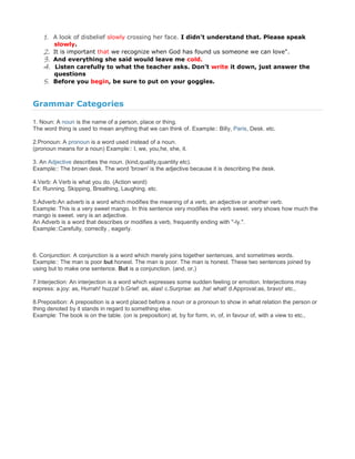 1. A look of disbelief slowly crossing her face. I didn't understand that. Please speak
slowly.
2. It is important that we recognize when God has found us someone we can love".
3. And everything she said would leave me cold.
4. Listen carefully to what the teacher asks. Don’t write it down, just answer the
questions
5. Before you begin, be sure to put on your goggles.
Grammar Categories
1. Noun: A noun is the name of a person, place or thing.
The word thing is used to mean anything that we can think of. Example:: Billy, Paris, Desk. etc.
2.Pronoun: A pronoun is a word used instead of a noun.
(pronoun means for a noun) Example:: I, we, you,he, she, it.
3. An Adjective describes the noun. (kind,quality,quantity etc).
Example:: The brown desk. The word 'brown' is the adjective because it is describing the desk.
4.Verb: A Verb is what you do. (Action word)
Ex: Running, Skipping, Breathing, Laughing. etc.
5.Adverb:An adverb is a word which modifies the meaning of a verb, an adjective or another verb.
Example: This is a very sweet mango. In this sentence very modifies the verb sweet. very shows how much the
mango is sweet. very is an adjective.
An Adverb is a word that describes or modifies a verb, frequently ending with "-ly.".
Example::Carefully, correctly , eagerly.
6. Conjunction: A conjunction is a word which merely joins together sentences, and sometimes words.
Example:: The man is poor but honest. The man is poor. The man is honest. These two sentences joined by
using but to make one sentence. But is a conjunction. (and, or,)
7.Interjection: An interjection is a word which expresses some sudden feeling or emotion. Interjections may
express: a.joy: as, Hurrah! huzza! b.Grief: as, alas! c.Surprise: as ,ha! what! d.Approval:as, bravo! etc.,
8.Preposition: A preposition is a word placed before a noun or a pronoun to show in what relation the person or
thing denoted by it stands in regard to something else.
Example: The book is on the table. (on is preposition) at, by for form, in, of, in favour of, with a view to etc.,
 