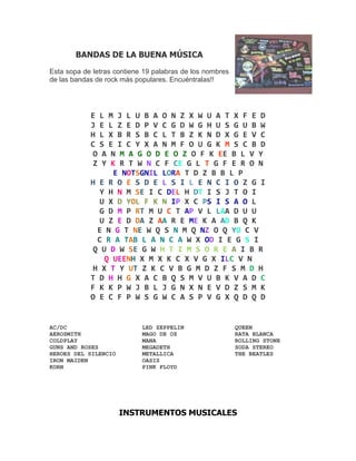 BANDAS DE LA BUENA MÚSICA

Esta sopa de letras contiene 19 palabras de los nombres
de las bandas de rock más populares. Encuéntralas!!




            E L M J L U B A O N Z X W U A T X F E D
            J E L Z E D P V C G D W G H U S G U B W
            H L X B R S B C L T B Z K N D X G E V C
            C S E I C Y X A N M F O U G K M S C B D
            O A N M A G O D E O Z O F K EE B L V Y
            Z Y K R T W N C F CE G L T G F E R O N
                 E NOTSGNIL LORA T D Z B B L P
            H E R O E S D E L S I L E N C I O Z G I
              Y H N M SE I C DEL H DT I S J T O I
              U X D YOL F K N IP X C PS I S A O L
              G D M P RT M U C T AP V L LAA D U U
              U Z E D DA Z AA R E ME K A AD B Q K
             E N G T NE W Q S N M Q NZ O Q YO C V
             C R A TAB L A N C A W X OD I E G S I
            Q U D W SE G W H T I M S O R E A I B R
               Q UEENH X M X K C X V G X ILC V N
            H X T Y UT Z K C V B G M D Z F S M D H
            T D H H G X A C B Q S M V U B K V A D C
            F K K P W J B L J G N X N E V D Z S M K
            O E C F P W S G W C A S P V G X Q D Q D


AC/DC                       LED ZEPPELIN                  QUEEN
AEROSMITH                   MAGO DE OZ                    RATA BLANCA
COLDPLAY                    MANA                          ROLLING STONE
GUNS AND ROSES              MEGADETH                      SODA STEREO
HEROES DEL SILENCIO         METALLICA                     THE BEATLES
IRON MAIDEN                 OASIS
KORN                        PINK FLOYD




                      INSTRUMENTOS MUSICALES
 